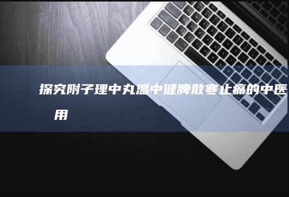 探究附子理中丸：温中健脾、散寒止痛的中医效用解析